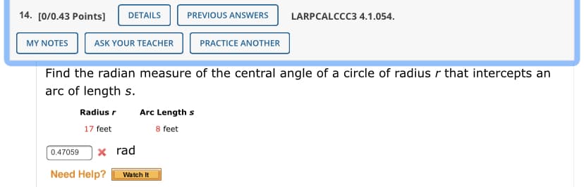 14. [0/0.43 Points]
DETAILS
PREVIOUS ANSWERS
LARPCALCCC3 4.1.054.
MYΝOTE
ASK YOUR TEACHER
PRACTICE ANOTHER
Find the radian measure of the central angle of a circle of radius r that intercepts an
arc of length s.
Radius r
Arc Length s
17 feet
8 feet
0.47059
x rad
Need Help?
Watch It
