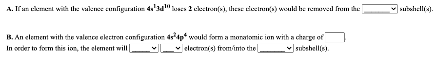 A. If an element with the valence configuration 4s'3d10 loses 2 electron(s), these electron(s) would be removed from the
|subshell(s).
B. An element with the valence electron configuration 4s²4p* would form a monatomic ion with a charge of
In order to form this ion, the element will|
|electron(s) from/into the|
| subshell(s).
