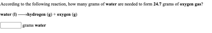 According to the following reaction, how many grams of water are needed to form 24.7 grams of oxygen gas?
water (1)
→hydrogen (g) + oxygen (g)
grams water
