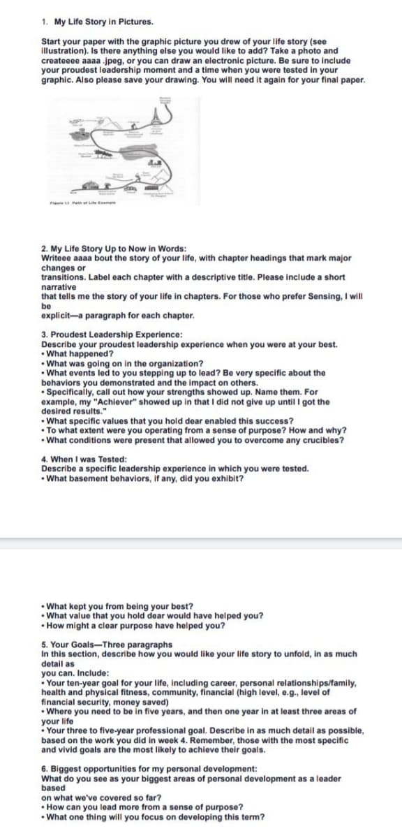 1. My Life Story in Pictures.
Start your paper with the graphic picture you drew of your life story (see
illustration). Is there anything else you would like to add? Take a photo and
createeee aaaa .jpeg, or you can draw an electronic picture. Be sure to include
your proudest leadership moment and a time when you were tested in your
graphic. Also please save your drawing. You will need it again for your final paper.
F
Path of Life Expe
2. My Life Story Up to Now in Words:
Writeee aaaa bout the story of your life, with chapter headings that mark major
changes or
transitions. Label each chapter with a descriptive title. Please include a short
narrative
that tells me the story of your life in chapters. For those who prefer Sensing, I will
be
explicit a paragraph for each chapter.
3. Proudest Leadership Experience:
Describe your proudest leadership experience when you were at your best.
•What happened?
• What was going on in the organization?
•What events led to you stepping up to lead? Be very specific about the
behaviors you demonstrated and the impact on others.
• Specifically, call out how your strengths showed up. Name them. For
example, my "Achiever" showed up in that I did not give up until I got the
desired results."
• What specific values that you hold dear enabled this success?
• To what extent were you operating from a sense of purpose? How and why?
• What conditions were present that allowed you to overcome any crucibles?
4. When I was Tested:
Describe a specific leadership experience in which you were tested.
•What basement behaviors, if any, did you exhibit?
• What kept you from being your best?
•What value that you hold dear would have helped you?
• How might a clear purpose have helped you?
5. Your Goals-Three paragraphs
In this section, describe how you would like your life story to unfold, in as much
detail as
you can. Include:
• Your ten-year goal for your life, including career, personal relationships/family,
health and physical fitness, community, financial (high level, e.g., level of
financial security, money saved)
• Where you need to be in five years, and then one year in at least three areas of
your life
Your three to five-year professional goal. Describe in as much detail as possible,
based on the work you did in week 4. Remember, those with the most specific
and vivid goals are the most likely to achieve their goals.
6. Biggest opportunities for my personal development:
What do you see as your biggest areas of personal development as a leader
based
on what we've covered so far?
• How can you lead more from a sense of purpose?
.
• What one thing will you focus on developing this term?