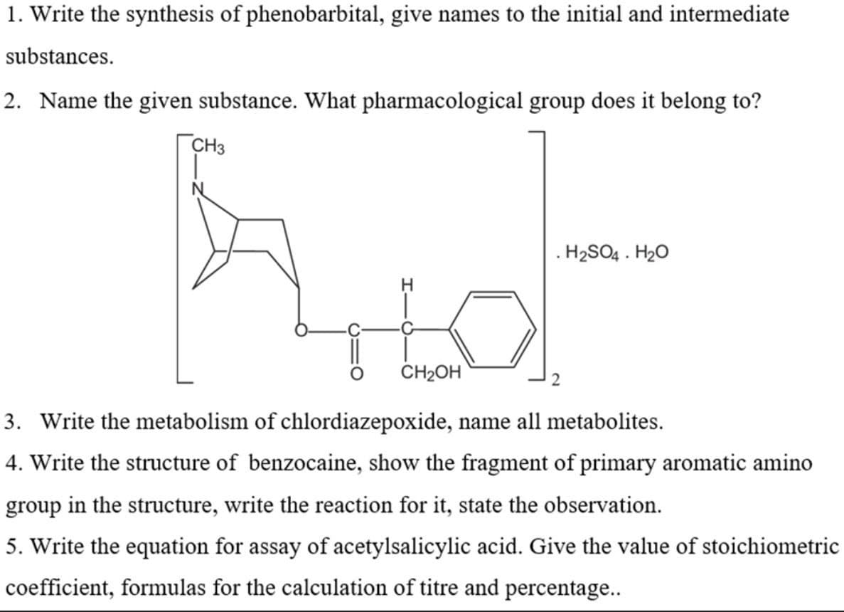 1. Write the synthesis of phenobarbital, give names to the initial and intermediate
substances.
2. Name the given substance. What pharmacological group does it belong to?
CH3
. H2SO4 . H20
CH2OH
3. Write the metabolism of chlordiazepoxide, name all metabolites.
4. Write the structure of benzocaine, show the fragment of primary aromatic amino
group in the structure, write the reaction for it, state the observation.
5. Write the equation for assay of acetylsalicylic acid. Give the value of stoichiometric
coefficient, formulas for the calculation of titre and percentage..
