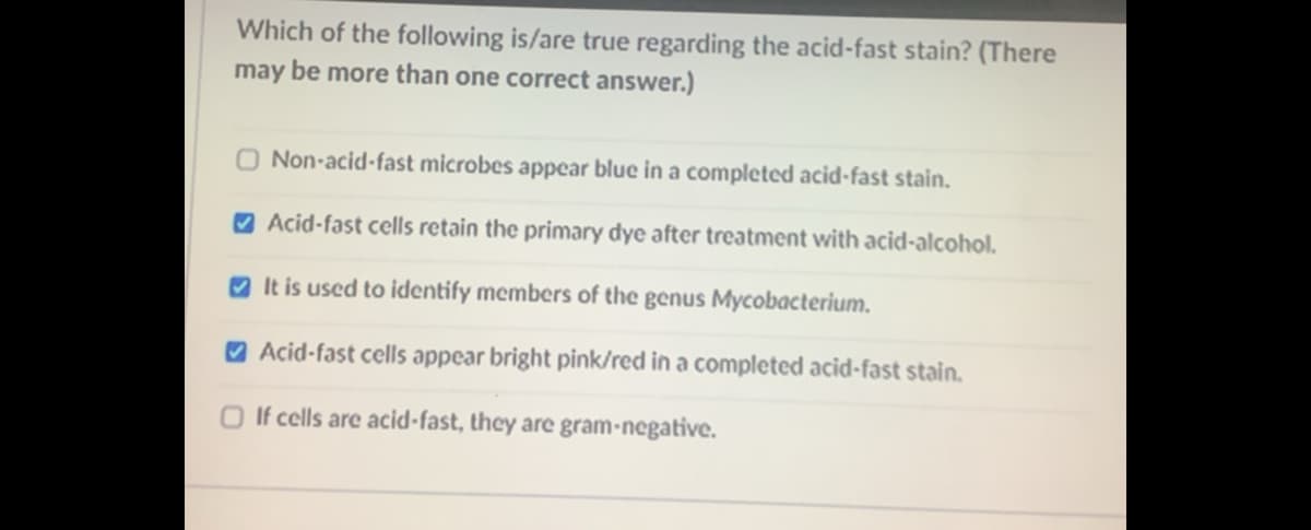 Which of the following is/are true regarding the acid-fast stain? (There
may be more than one correct answer.)
Non-acid-fast microbes appear blue in a completed acid-fast stain.
O Acid-fast cells retain the primary dye after treatment with acid-alcohol.
O It is used to identify members of the genus Mycobacterium.
V Acid-fast cells appear bright pink/red in a completed acid-fast stain.
O If cells are acid-fast, they are gram-negative.
