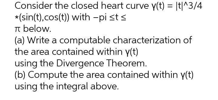 Consider the closed heart curve y(t) = |t|^3/4
*(sin(t),cos(t)) with -pi st <
T below.
(a) Write a computable characterization of
the area contained within y(t)
using the Divergence Theorem.
(b) Compute the area contained within y(t)
using the integral above.
