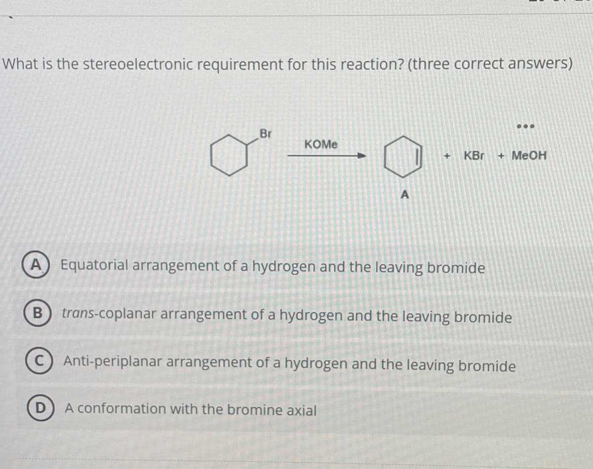 What is the stereoelectronic requirement for this reaction? (three correct answers)
Br
KOME
A
KBr
+ MeOH
Equatorial arrangement of a hydrogen and the leaving bromide
B trans-coplanar arrangement of a hydrogen and the leaving bromide
C) Anti-periplanar arrangement of a hydrogen and the leaving bromide
D
A conformation with the bromine axial