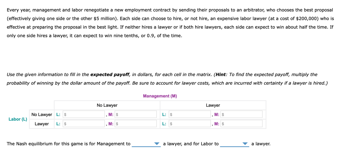 Every year, management and labor renegotiate a new employment contract by sending their proposals to an arbitrator, who chooses the best proposal
(effectively giving one side or the other $5 million). Each side can choose to hire, or not hire, an expensive labor lawyer (at a cost of $200,000) who is
effective at preparing the proposal in the best light. If neither hires a lawyer or if both hire lawyers, each side can expect to win about half the time. If
only one side hires a lawyer, it can expect to win nine tenths, or 0.9, of the time.
Use the given information to fill in the expected payoff, in dollars, for each cell in the matrix. (Hint: To find the expected payoff, multiply the
probability of winning by the dollar amount of the payoff. Be sure to account for lawyer costs, which are incurred with certainty if a lawyer is hired.)
Labor (L)
No Lawyer L: $
Lawyer L: $
No Lawyer
M: $
M: $
2
The Nash equilibrium for this game is for Management to
Management (M)
L: $
L: $
Lawyer
M: $
M: $
a lawyer, and for Labor to
a lawyer.