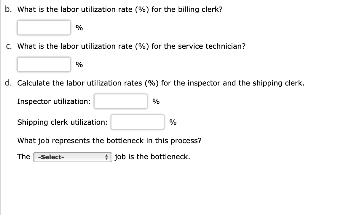 b. What is the labor utilization rate (%) for the billing clerk?
%
C. What is the labor utilization rate (%) for the service technician?
%
d. Calculate the labor utilization rates (%) for the inspector and the shipping clerk.
Inspector utilization:
%
Shipping clerk utilization:
What job represents the bottleneck in this process?
The -Select-
job is the bottleneck.
%