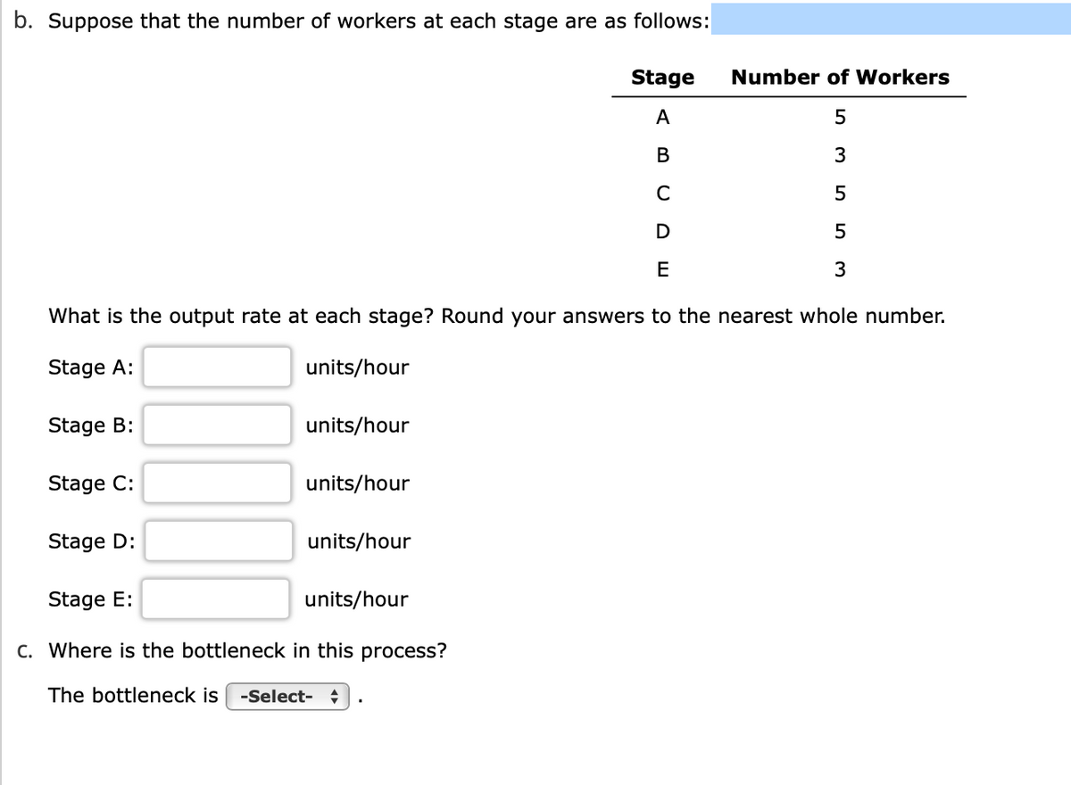 b. Suppose that the number of workers at each stage are as follows:
Number of Workers
5
3
5
5
3
What is the output rate at each stage? Round your answers to the nearest whole number.
Stage A:
Stage B:
Stage C:
units/hour
units/hour
units/hour
Stage D:
Stage E:
c. Where is the bottleneck in this process?
The bottleneck is -Select- :
units/hour
Stage
A
B
C
D
E
units/hour