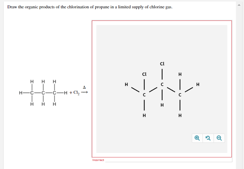Draw the organic products of the chlorination of propane in a limited supply of chlorine gas.
Cl
Cl
H
H HH
H
Н—с—с—с—н +с, —
H
H
H
Incorrect
