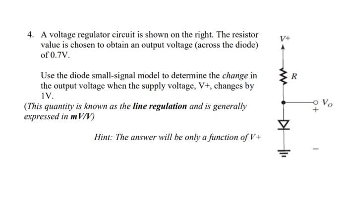 4. A voltage regulator circuit is shown on the right. The resistor
value is chosen to obtain an output voltage (across the diode)
of 0.7V.
Use the diode small-signal model to determine the change in
the output voltage when the supply voltage, V+, changes by
IV.
(This quantity is known as the line regulation and is generally
expressed in mV/V)
Hint: The answer will be only a function of V+
V+
▷
R
+
Vo