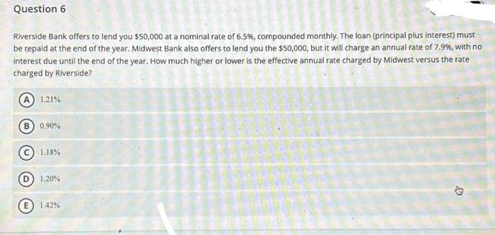 Question 6
Riverside Bank offers to lend you $50,000 at a nominal rate of 6.5%, compounded monthly. The loan (principal plus interest) must
be repaid at the end of the year. Midwest Bank also offers to lend you the $50,000, but it will charge an annual rate of 7.9%, with no
interest due until the end of the year. How much higher or lower is the effective annual rate charged by Midwest versus the rate
charged by Riverside?
A 1.21%
B) 0.90%
1.18%
1.20%
E) 1.42%
D