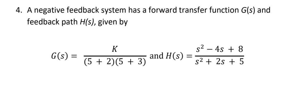 4. A negative feedback system has a forward transfer function G(s) and
feedback path H(s), given by
K
s2 – 4s + 8
G(s) =
and H(s) :
(5 + 2)(5 + 3)
s2 + 2s + 5
