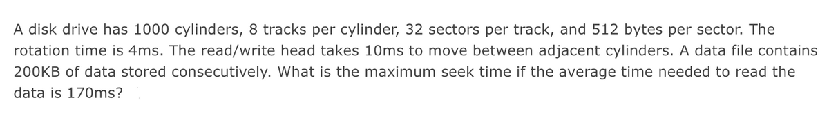 A disk drive has 1000 cylinders, 8 tracks per cylinder, 32 sectors per track, and 512 bytes per sector. The
rotation time is 4ms. The read/write head takes 10ms to move between adjacent cylinders. A data file contains
200KB of data stored consecutively. What is the maximum seek time if the average time needed to read the
data is 170ms?
