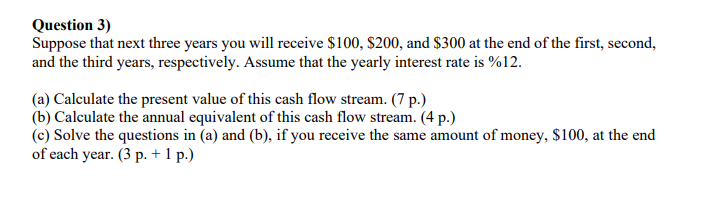 Question 3)
Suppose that next three years you will receive $100, $200, and $300 at the end of the first, second,
and the third years, respectively. Assume that the yearly interest rate is %12.
(a) Calculate the present value of this cash flow stream. (7 p.)
(b) Calculate the annual equivalent of this cash flow stream. (4 p.)
(c) Solve the questions in (a) and (b), if you receive the same amount of money, $100, at the end
of each year. (3 p. + 1 p.)
