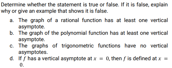 Determine whether the statement is true or false. If it is false, explain
why or give an example that shows it is false.
a. The graph of a rational function has at least one vertical
asymptote.
b. The graph of the polynomial function has at least one vertical
asymptote.
c. The graphs of trigonometric functions have no vertical
asymptotes.
d. If f has a vertical asymptote at x
0, then f is defined at x =
0.
