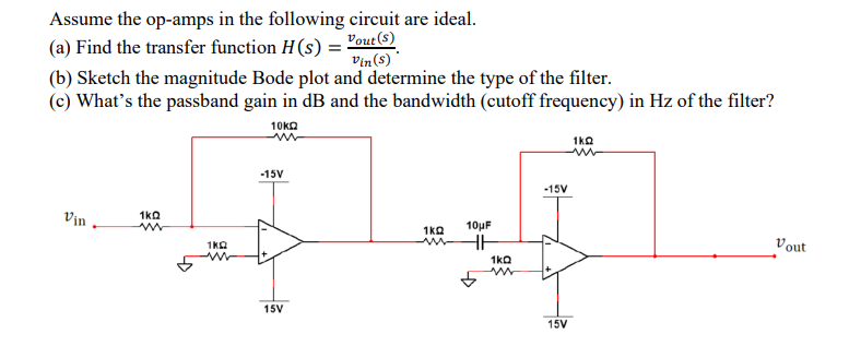 Assume the op-amps in the following circuit are ideal.
(a) Find the transfer function H(s) = "out©)
Vin(8) *
(b) Sketch the magnitude Bode plot and determine the type of the filter.
(c) What's the passband gain in dB and the bandwidth (cutoff frequency) in Hz of the filter?
10KΩ
1ka
-15V
-15V
Vịn -
1ka
1ka
10µF
Vout
1ka
1ka
15V
15V
