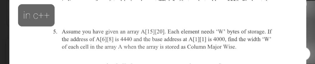 in c++
5. Assume you have given an array A[15][20]. Each element needs 'W' bytes of storage. If
the address of A[6][8] is 4440 and the base address at A[1][1] is 4000, find the width 'W'
of each cell in the array A when the array is stored as Column Major Wise.
