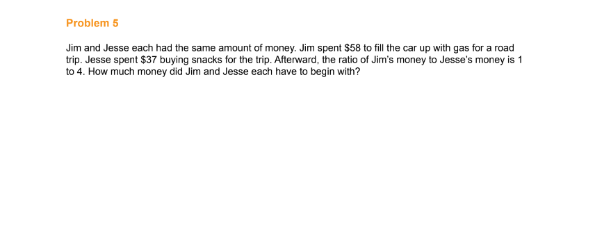 Problem 5
Jim and Jesse each had the same amount of money. Jim spent $58 to fill the car up with gas for a road
trip. Jesse spent $37 buying snacks for the trip. Afterward, the ratio of Jim's money to Jesse's money is 1
to 4. How much money did Jim and Jesse each have to begin with?
