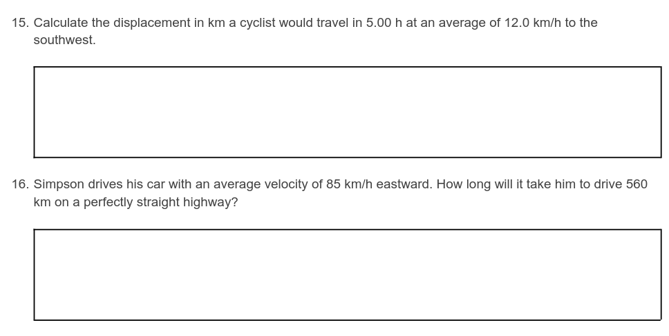 15. Calculate the displacement in km a cyclist would travel in 5.00 h at an average of 12.0 km/h to the
southwest.
16. Simpson drives his car with an average velocity of 85 km/h eastward. How long will it take him to drive 560
km on a perfectly straight highway?
