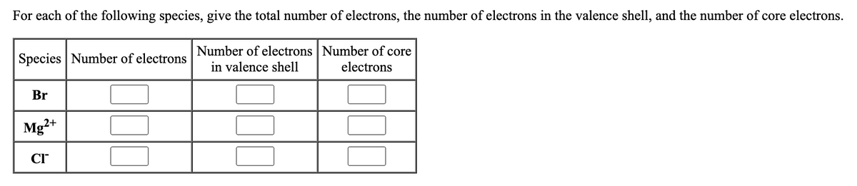 For each of the following species, give the total number of electrons, the number of electrons in the valence shell, and the number of core electrons.
Number of electrons Number of core
in valence shell
electrons
Species Number of electrons
Br
Mg2+
CI™