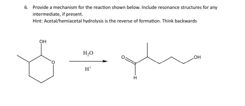 6. Provide a mechanism for the reaction shown below. Include resonance structures for any
intermediate, if present.
Hint: Acetal/hemiacetal hydrolysis is the reverse of formation. Think backwards
OH
H₂O
H+
que
H
OH