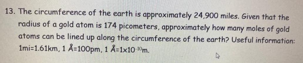 13. The circumference of the earth is approximately 24,900 miles. Given that the
radius of a gold atom is 174 picometers, approximately how many moles of gold
atoms can be lined up along the circumference of the earth? Useful information:
1mi-1.61km, 1 Å=100pm, 1 Å=1x10-10m.