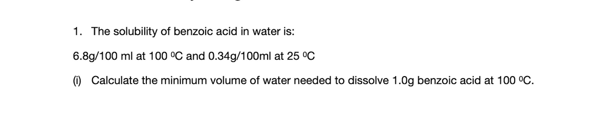 1. The solubility of benzoic acid in water is:
6.8g/100 ml at 100 °C and 0.34g/100ml at 25 °C
(i) Calculate the minimum volume of water needed to dissolve 1.0g benzoic acid at 100 °C.