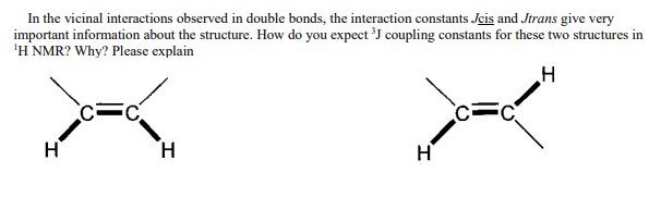 In the vicinal interactions observed in double bonds, the interaction constants Jcis and Jtrans give very
important information about the structure. How do you expect ³J coupling constants for these two structures in
'H NMR? Why? Please explain
H
H
H
I
C=C