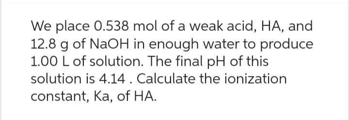 We place 0.538 mol of a weak acid, HA, and
12.8 g of NaOH in enough water to produce
1.00 L of solution. The final pH of this
solution is 4.14. Calculate the ionization
constant, Ka, of HA.