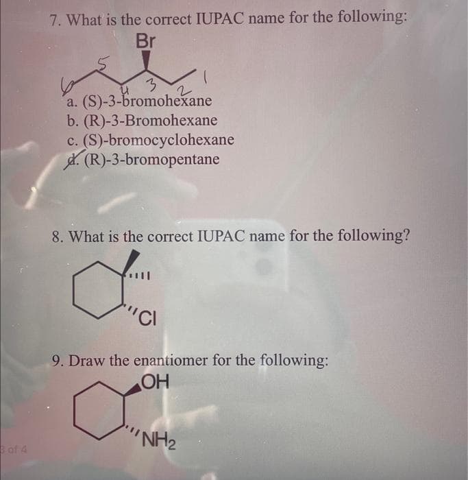 3 of 4
7. What is the correct IUPAC name for the following:
Br
3
a. (S)-3-bromohexane
b. (R)-3-Bromohexane
c. (S)-bromocyclohexane
d. (R)-3-bromopentane
8. What is the correct IUPAC name for the following?
dima
"CI
9. Draw the enantiomer for the following:
OH
Cam
NH2₂