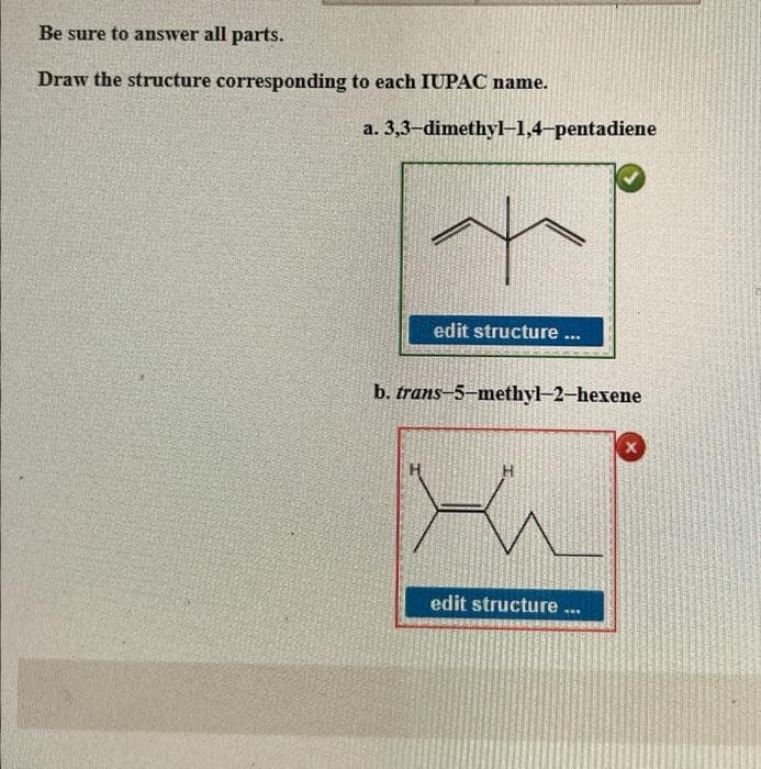 Be sure to answer all parts.
Draw the structure corresponding
to each IUPAC name.
a.
3,3-dimethyl-1,4-pentadiene
edit structure ...
b. trans-5-methyl-2-hexene
edit structure ...