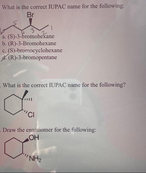 What is the correct IUPAC name for the following:
Br
u
3
a. (S)-3-bromohexane
b. (R)-3-Bromohexane
c. (S)-bromocyclohexane
(R)-3-bromopentane
2
What is the correct IUPAC name for the following?
d
"CI
Draw the enantiomer for the following:
OH
'NH₂