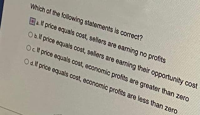 Which of the following statements is correct?
Da. If price equals cost, sellers are earning no profits
Ob.lf price equals cost, sellers are earning their opportunity cost
Oct price equals cost, economic profits are greater than zero
Od lf price equals cost, economic profits are less than zero
