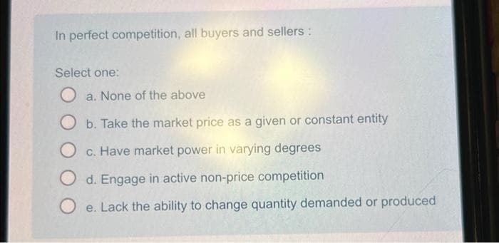 In perfect competition, all buyers and sellers :
Select one:
Oa. None of the above
O b. Take the market price as a given or constant entity
O c. Have market power in varying degrees
d. Engage in active non-price competition
e. Lack the ability to change quantity demanded or produced