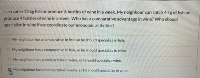 I can catch 12 kg fish or produce 6 bottles of wine in a week. My neighbour can catch 4 kg of fish or
produce 4 bottles of wine in a week. Who has a comparative advantage in wine? Who should
specialize in wine if we coordinate our economic activities?
My neighbour has a comparative in fish, so he should specialize in fish.
My neighbour has a comparative in fish, so he should specialize in wine.
My neighbour has a comparative in wine, so I should specialize wine.
My neighbour has a comparative in wine, so he should specialize in wine.
09