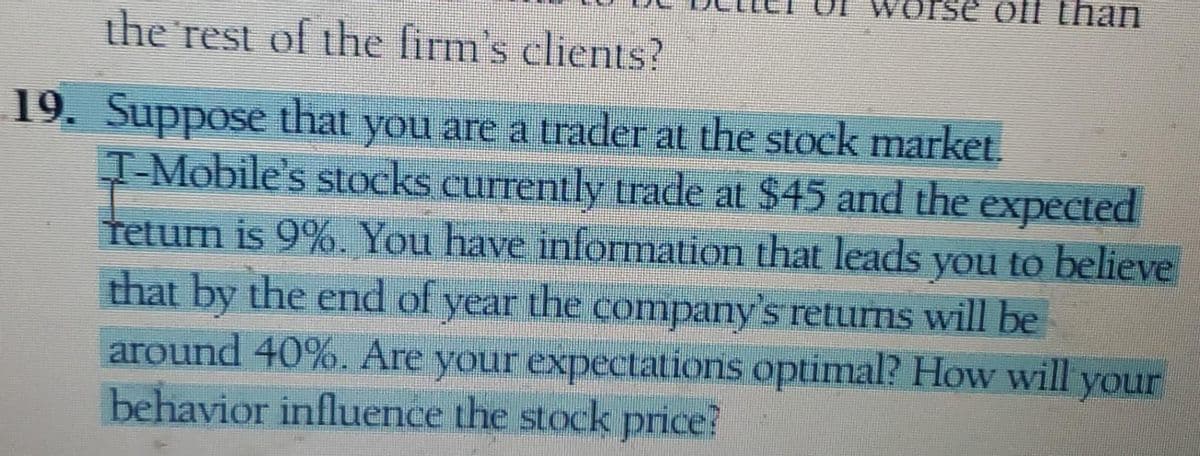 orse of than
the rest of the firm's clients?
19. Suppose that you are a trader at the stock market.
T-Mobile's stocks currently trade at $45 and the expected
return is 9%. You have information that leads you to believe
that by the end of year the company's returns will be
around 40%. Are your expectations optimal? How will your
behavior influence the stock price?
