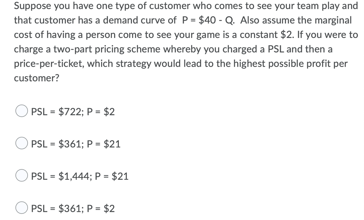 Suppose you have one type of customer who comes to see your team play and
that customer has a demand curve of P = $40 - Q. Also assume the marginal
cost of having a person come to see your game is a constant $2. If you were to
charge a two-part pricing scheme whereby you charged a PSL and then a
price-per-ticket, which strategy would lead to the highest possible profit per
customer?
PSL = $722; P = $2
%3D
PSL = $361; P = $21
%3D
PSL = $1,444; P = $21
%3D
PSL = $361; P = $2
%3D
