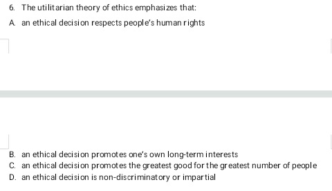 6. The utilitarian theory of ethics emphasizes that:
A. an ethical decision respects people's human rights
B. an ethical decision promotes one's own long-term interests
C. an ethical decision promotes the greatest good for the greatest number of people
D. an ethical decision is non-discriminatory or impartial