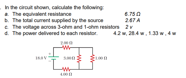 . In the circuit shown, calculate the following:
a. The equivalent resistance
b. The total current supplied by the source
c. The voltage across 3-ohm and 1-ohm resistors
d. The power delivered to each resistor.
18.0 V
2.00 Ω
www
3.000
ww
4.00 Ω
1.00 Ω
6.75 Ω
2.67 A
2 v
4.2 W, 28.4 w, 1.33 w, 4 w