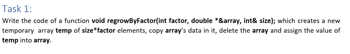 Task 1:
Write the code of a function void regrowByFactor(int factor, double *&array, int& size); which creates a new
temporary array temp of size*factor elements, copy array's data in it, delete the array and assign the value of
temp into array.
