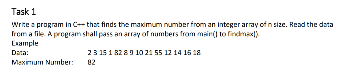 Task 1
Write a program in C++ that finds the maximum number from an integer array of n size. Read the data
from a file. A program shall pass an array of numbers from main() to findmax().
Example
Data:
23 15 1 82 89 10 21 55 12 14 16 18
Maximum Number:
82
