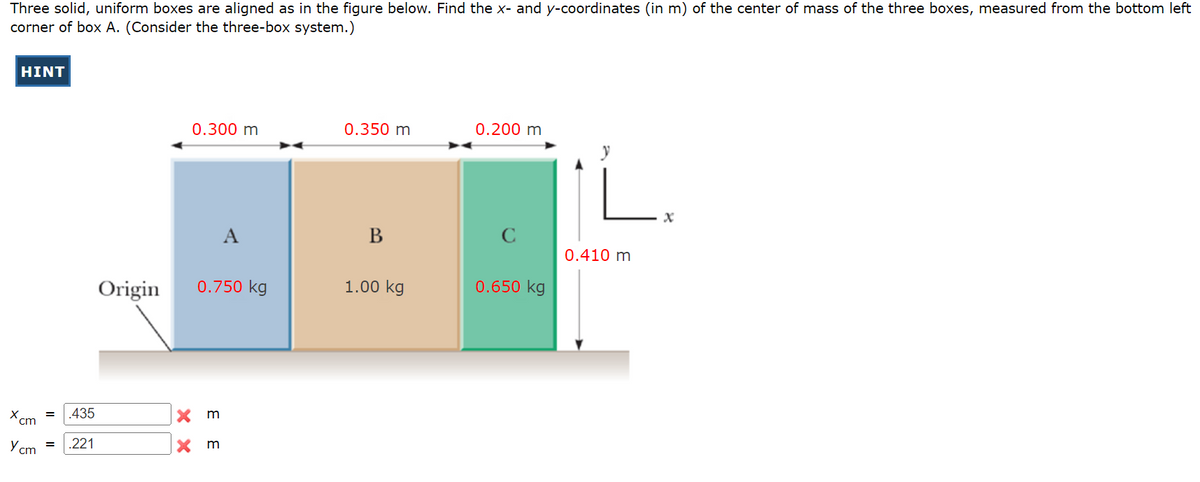 Three solid, uniform boxes are aligned as in the figure below. Find the x- and y-coordinates (in m) of the center of mass of the three boxes, measured from the bottom left
corner of box A. (Consider the three-box system.)
HINT
X
cm
= .435
Ycm = .221
Origin
XX
0.300 m
0.750 kg
3 3
A
Xm
0.350 m
B
1.00 kg
0.200 m
C
0.650 kg
0.410 m
x