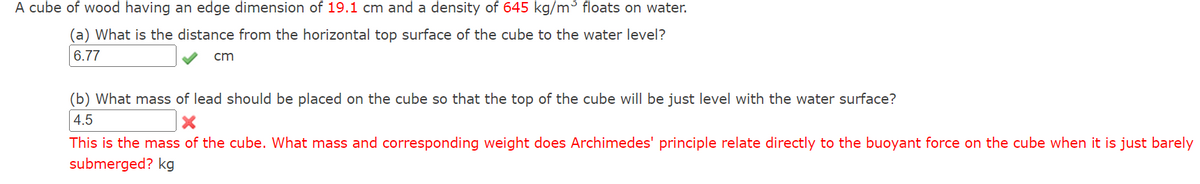A cube of wood having an edge dimension of 19.1 cm and a density of 645 kg/m³ floats on water.
(a) What is the distance from the horizontal top surface of the cube to the water level?
6.77
cm
(b) What mass of lead should be placed on the cube so that the top of the cube will be just level with the water surface?
4.5
This is the mass of the cube. What mass and corresponding weight does Archimedes' principle relate directly to the buoyant force on the cube when it is just barely
submerged? kg