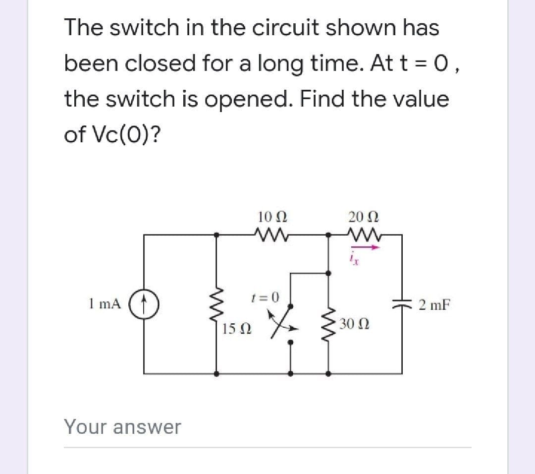 The switch in the circuit shown has
been closed for a long time. At t = 0,
the switch is opened. Find the value
of Vc(0)?
10 0
20 2
1 mA
1 = 0
C 2 mF
15 0
30 0
Your answer
