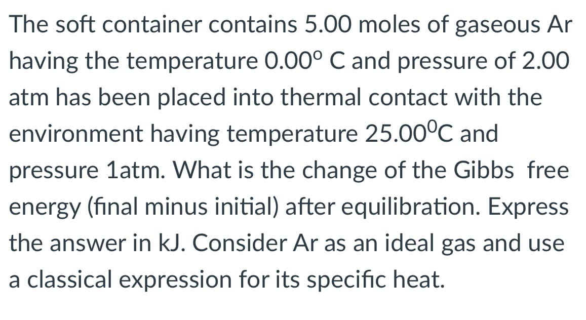 The soft container contains 5.00 moles of gaseous Ar
having the temperature 0.00° C and pressure of 2.00
atm has been placed into thermal contact with the
environment having temperature 25.00°C and
pressure 1atm. What is the change of the Gibbs free
energy (final minus initial) after equilibration. Express
the answer in kJ. Consider Ar as an ideal gas and use
a classical expression for its specific heat.