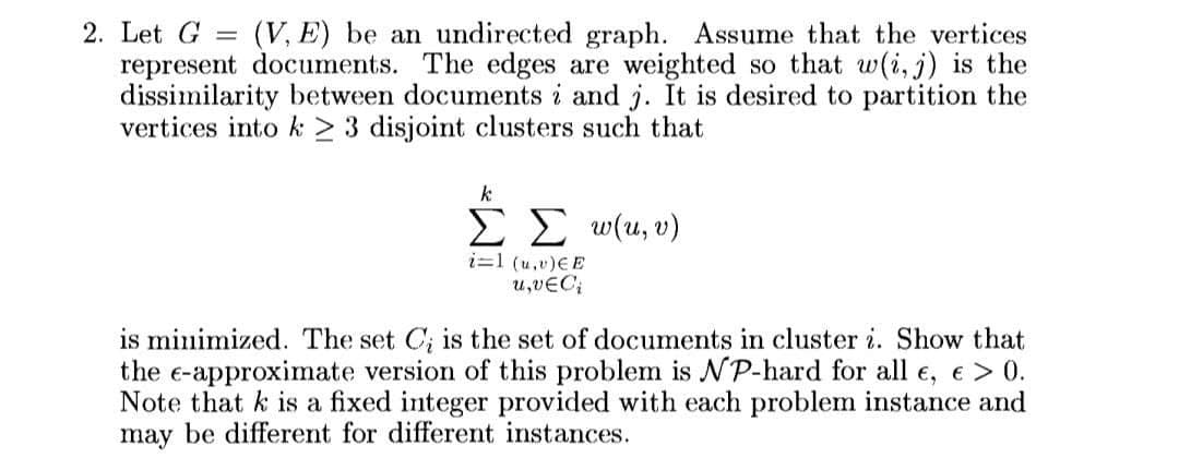 (V, E) be an undirected graph. Assume that the vertices
2. Let G
represent documents. The edges are weighted so that w(i, j) is the
dissimilarity between documents i and j. It is desired to partition the
vertices into k > 3 disjoint clusters such that
k
ΣΣ υ(u, υ).
i=1 (u,v)EE
u,vEC;
is minimized. The set C; is the set of documents in cluster i. Show that
the e-approximate version of this problem is P-hard for all e, e > 0.
Note that k is a fixed integer provided with each problem instance and
may be different for different instances.
