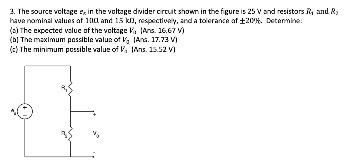 3. The source voltage es in the voltage divider circuit shown in the figure is 25 V and resistors R₁ and R₂
have nominal values of 100 and 15 kn, respectively, and a tolerance of ±20%. Determine:
(a) The expected value of the voltage V₁ (Ans. 16.67 V)
(b) The maximum possible value of Vo (Ans. 17.73 V)
(c) The minimum possible value of Vo (Ans. 15.52 V)
+
R₂