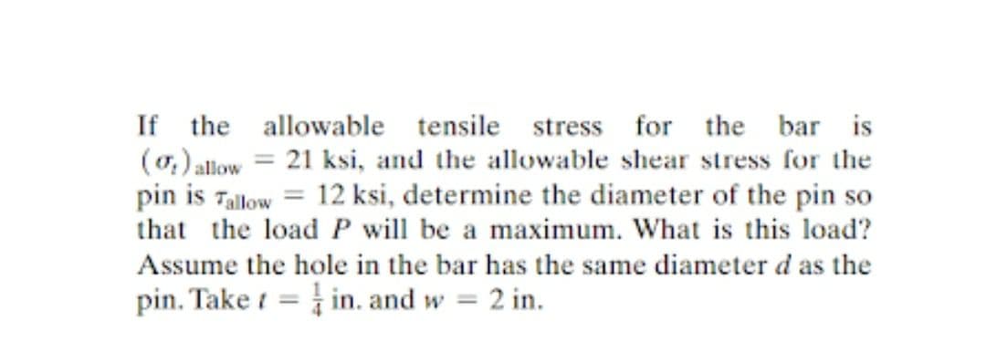 If the allowable tensile
stress for the bar is
(o,) allow = 21 ksi, and the allowable shear stress for the
pin is Tallow = 12 ksi, determine the diameter of the pin so
that the load P will be a maximum. What is this load?
Assume the hole in the bar has the same diameter d as the
pin. Take i = in. and w = 2 in.
