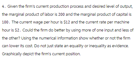 4. Given the firm's current production process and desired level of output,
the marginal product of labor is 200 and the marginal product of capital is
100. The current wage per hour is $12 and the current rate per machine
hour is $2. Could the firm do better by using more of one input and less of
the other? Using the numerical information show whether or not the firm
can lower its cost. Do not just state an equality or inequality as evidence.
Graphically depict the firm's current position.