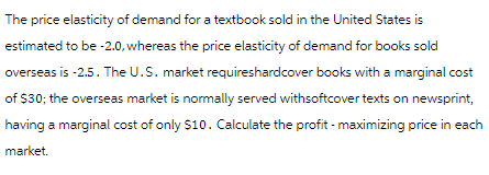 The price elasticity of demand for a textbook sold in the United States is
estimated to be -2.0, whereas the price elasticity of demand for books sold
overseas is -2.5. The U.S. market requireshardcover books with a marginal cost
of $30; the overseas market is normally served withsoftcover texts on newsprint,
having a marginal cost of only $10. Calculate the profit - maximizing price in each
market.