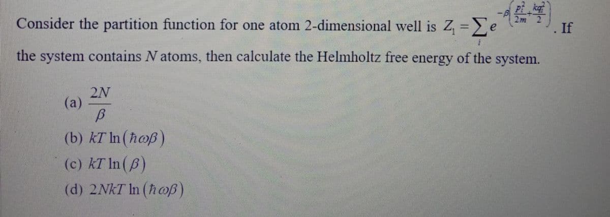 kaf
Consider the partition function for one atom 2-dimensional well is Z, = e
2m 2)
. If
the system contains N atoms, then calculate the Helmholtz free energy of the system.
2N
(a)
(b) kT In (hoß)
(c) kT In(6)
(d) 2NKT In (hoß)
